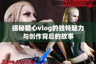 揭秘糖心vlog的独特魅力与创作背后的故事