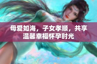 母爱如海，子女孝顺，共享温馨幸福怀孕时光