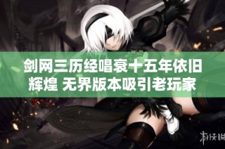 剑网三历经唱衰十五年依旧辉煌 无界版本吸引老玩家纷纷回归再创新篇章
