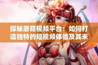探秘蘑菇视频平台：如何打造独特的短视频体验及其未来发展