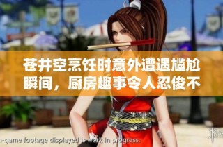 苍井空烹饪时意外遭遇尴尬瞬间，厨房趣事令人忍俊不禁