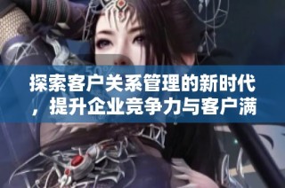 探索客户关系管理的新时代，提升企业竞争力与客户满意度
