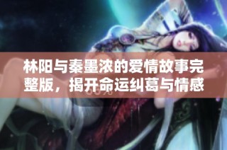 林阳与秦墨浓的爱情故事完整版，揭开命运纠葛与情感的精彩篇章