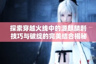 探索穿越火线中的源麒麟刺 技巧与破绽的完美结合揭秘