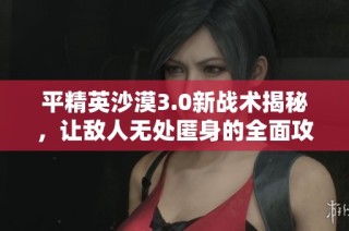 平精英沙漠3.0新战术揭秘，让敌人无处匿身的全面攻略