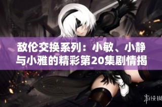 敌伦交换系列：小敏、小静与小雅的精彩第20集剧情揭秘