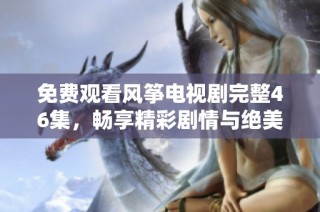 免费观看风筝电视剧完整46集，畅享精彩剧情与绝美画面
