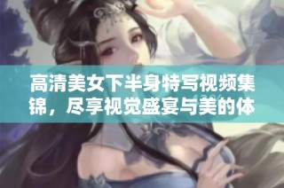 高清美女下半身特写视频集锦，尽享视觉盛宴与美的体验