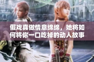 假戏真做情意绵绵，她将如何将你一口吃掉的动人故事