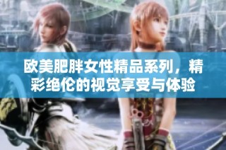 欧美肥胖女性精品系列，精彩绝伦的视觉享受与体验
