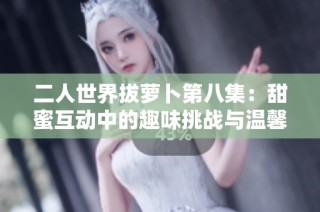 二人世界拔萝卜第八集：甜蜜互动中的趣味挑战与温馨时光