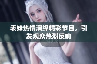 表妹热情演绎精彩节目，引发观众热烈反响