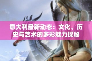 意大利最新动态：文化、历史与艺术的多彩魅力探秘