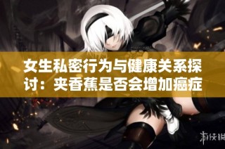 女生私密行为与健康关系探讨：夹香蕉是否会增加癌症风险？