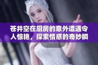 苍井空在厨房的意外遭遇令人惊艳，探索情感的奇妙瞬间