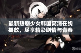 最新热剧少女韩国高清在线播放，尽享精彩剧情与青春回忆