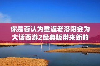 你是否认为重返老洛阳会为大话西游2经典版带来新的可能性和乐趣