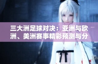 三大洲足球对决：亚洲与欧洲、美洲赛事精彩预测与分析