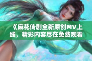 《麻花传剧全新原创MV上线，精彩内容尽在免费观看》