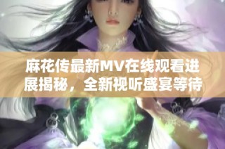 麻花传最新MV在线观看进展揭秘，全新视听盛宴等待你的体验