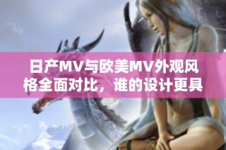 日产MV与欧美MV外观风格全面对比，谁的设计更具吸引力