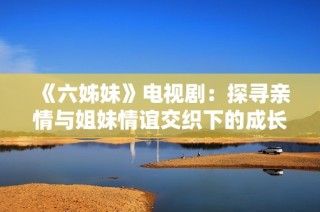 《六姊妹》电视剧：探寻亲情与姐妹情谊交织下的成长与挑战之路