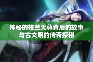 神秘的楼兰天尊背后的故事与古文明的传奇探秘