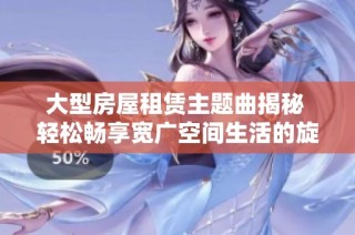 大型房屋租赁主题曲揭秘 轻松畅享宽广空间生活的旋律