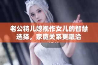 老公将儿媳视作女儿的智慧选择，家庭关系更融洽
