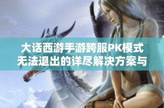 大话西游手游跨服PK模式无法退出的详尽解决方案与实用技巧解析
