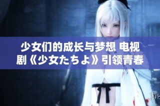 少女们的成长与梦想 电视剧《少女たちよ》引领青春旅程