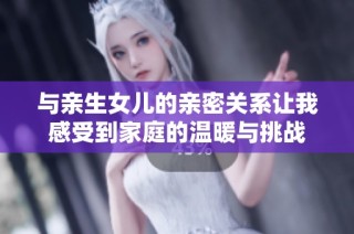 与亲生女儿的亲密关系让我感受到家庭的温暖与挑战