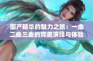 国产精华的魅力之旅：一曲二曲三曲的完美演绎与体验