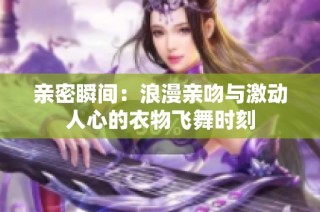 亲密瞬间：浪漫亲吻与激动人心的衣物飞舞时刻