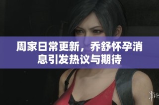 周家日常更新，乔舒怀孕消息引发热议与期待