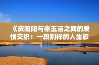 《皮阳阳与秦玉洁之间的爱恨交织：一段别样的人生旅程》