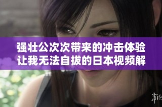 强壮公次次带来的冲击体验让我无法自拔的日本视频解析
