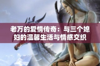 老万的爱情传奇：与三个媳妇的温馨生活与情感交织