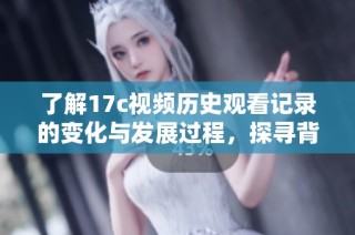 了解17c视频历史观看记录的变化与发展过程，探寻背后的精彩故事与文化影响