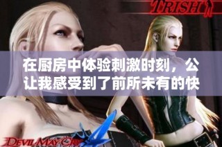 在厨房中体验刺激时刻，公让我感受到了前所未有的快感与快乐