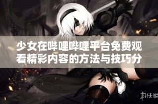 少女在哔哩哔哩平台免费观看精彩内容的方法与技巧分享