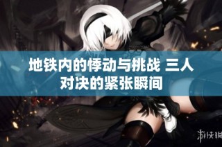 地铁内的悸动与挑战 三人对决的紧张瞬间