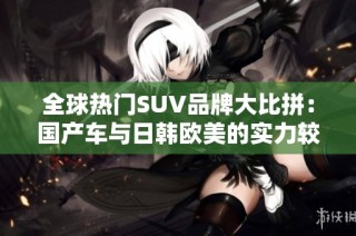 全球热门SUV品牌大比拼：国产车与日韩欧美的实力较量