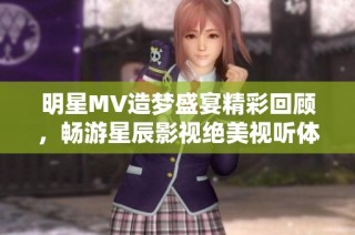 明星MV造梦盛宴精彩回顾，畅游星辰影视绝美视听体验