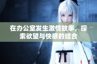 在办公室发生激情故事，探索欲望与快感的结合