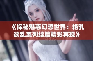 《探秘魅惑幻想世界：艳乳欲乱系列续篇精彩再现》