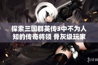 探索三国群英传3中不为人知的传奇将领 骨灰级玩家也难得一见的英雄故事