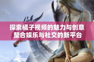 探索橘子视频的魅力与创意 整合娱乐与社交的新平台