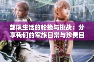 部队生活的轮换与挑战：分享我们的军旅日常与珍贵回忆