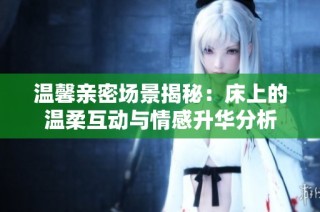 温馨亲密场景揭秘：床上的温柔互动与情感升华分析